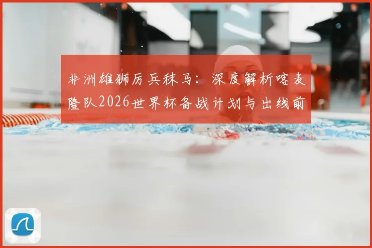 非洲雄狮厉兵秣马：深度解析喀麦隆队2026世界杯备战计划与出线前景