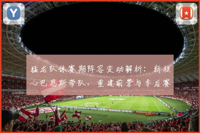 猛龙队休赛期阵容变动解析：新核心巴恩斯带队，重建前景与季后赛机会展望