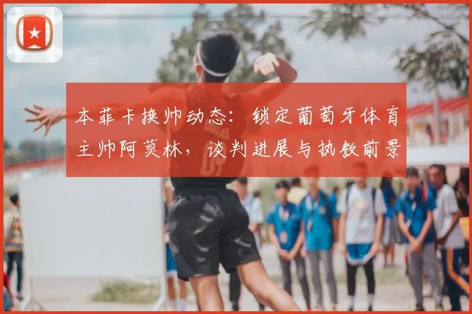 本菲卡换帅动态：锁定葡萄牙体育主帅阿莫林，谈判进展与执教前景深度解析