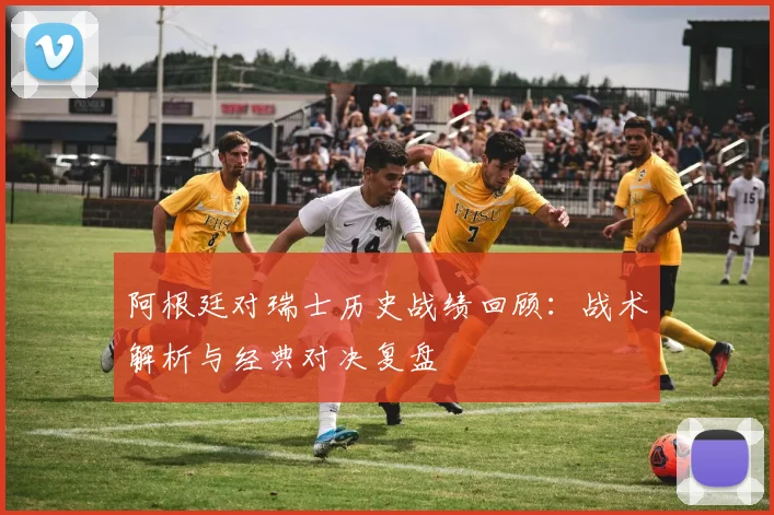 阿根廷对瑞士历史战绩回顾:战术解析与经典对决复盘