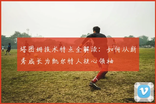 塔图姆技术特点全解读：如何从新秀成长为凯尔特人核心领袖